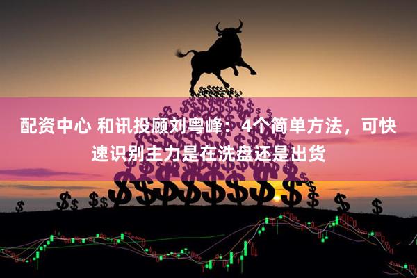 配资中心 和讯投顾刘粤峰：4个简单方法，可快速识别主力是在洗盘还是出货