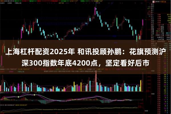 上海杠杆配资2025年 和讯投顾孙鹏：花旗预测沪深300指数年底4200点，坚定看好后市