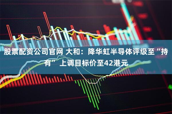 股票配资公司官网 大和：降华虹半导体评级至“持有” 上调目标价至42港元