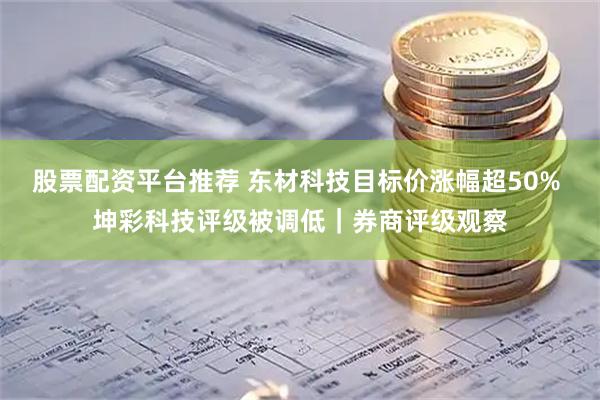 股票配资平台推荐 东材科技目标价涨幅超50% 坤彩科技评级被调低｜券商评级观察