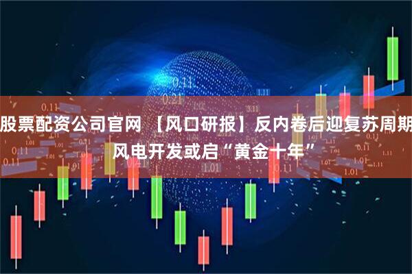 股票配资公司官网 【风口研报】反内卷后迎复苏周期   风电开发或启“黄金十年”