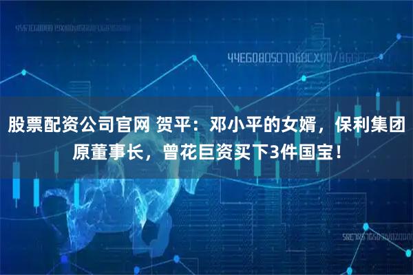 股票配资公司官网 贺平：邓小平的女婿，保利集团原董事长，曾花巨资买下3件国宝！