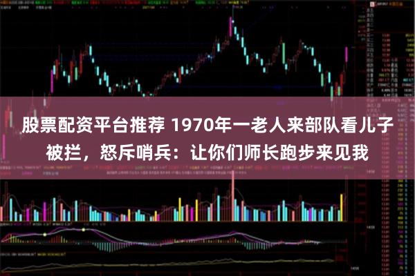 股票配资平台推荐 1970年一老人来部队看儿子被拦，怒斥哨兵：让你们师长跑步来见我