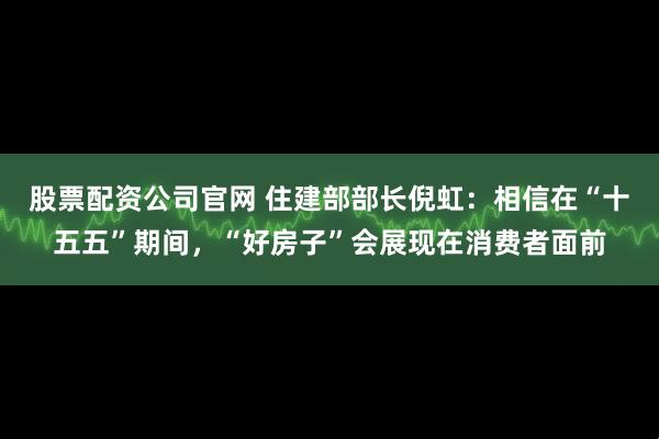 股票配资公司官网 住建部部长倪虹：相信在“十五五”期间，“好房子”会展现在消费者面前