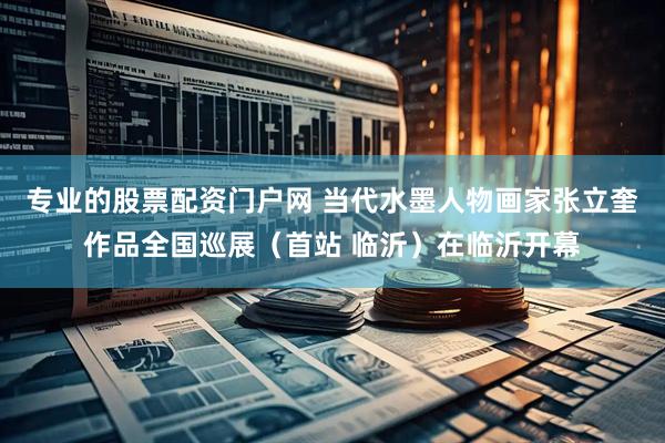专业的股票配资门户网 当代水墨人物画家张立奎作品全国巡展（首站 临沂）在临沂开幕