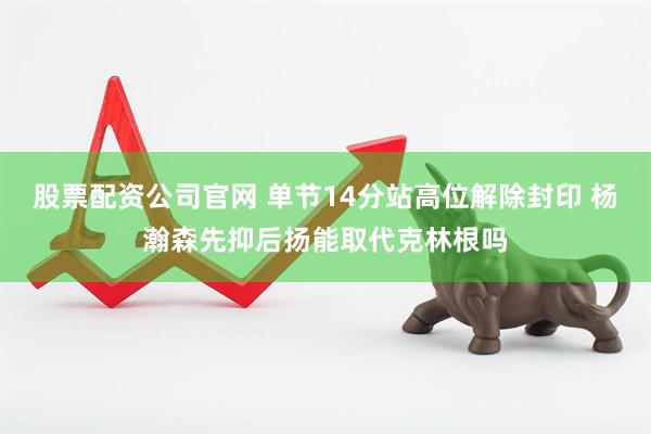 股票配资公司官网 单节14分站高位解除封印 杨瀚森先抑后扬能取代克林根吗