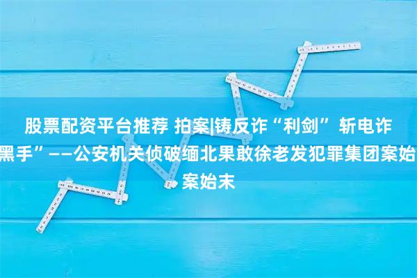 股票配资平台推荐 拍案|铸反诈“利剑” 斩电诈“黑手”——公安机关侦破缅北果敢徐老发犯罪集团案始末