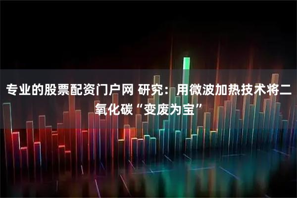 专业的股票配资门户网 研究：用微波加热技术将二氧化碳“变废为宝”