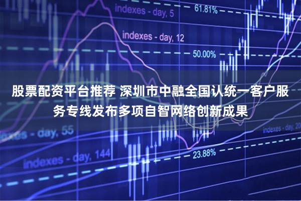 股票配资平台推荐 深圳市中融全国认统一客户服务专线发布多项自智网络创新成果
