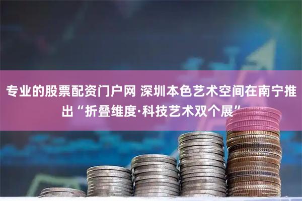 专业的股票配资门户网 深圳本色艺术空间在南宁推出“折叠维度·科技艺术双个展”