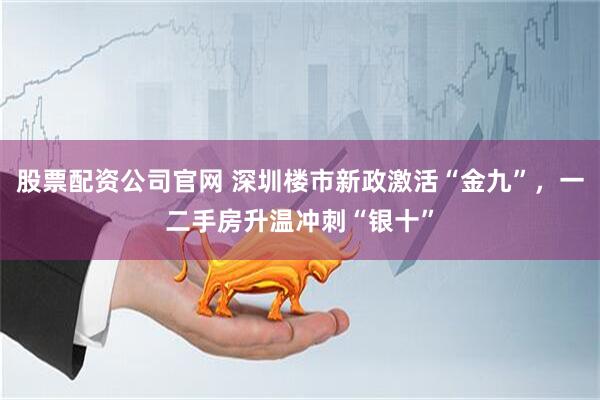 股票配资公司官网 深圳楼市新政激活“金九”，一二手房升温冲刺“银十”