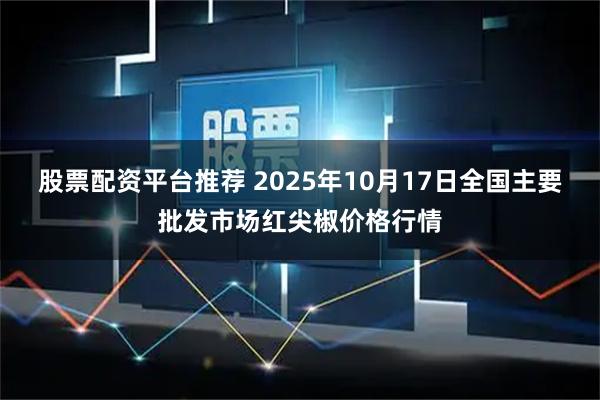 股票配资平台推荐 2025年10月17日全国主要批发市场红尖椒价格行情