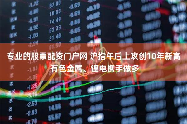 专业的股票配资门户网 沪指午后上攻创10年新高 有色金属、锂电携手做多