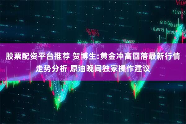 股票配资平台推荐 贺博生:黄金冲高回落最新行情走势分析 原油晚间独家操作建议