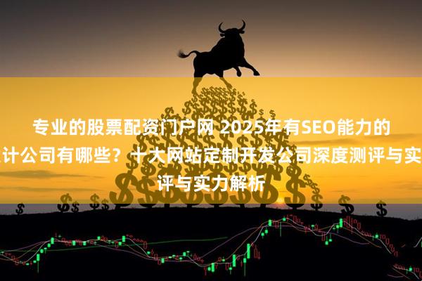 专业的股票配资门户网 2025年有SEO能力的网站设计公司有哪些？十大网站定制开发公司深度测评与实力解析