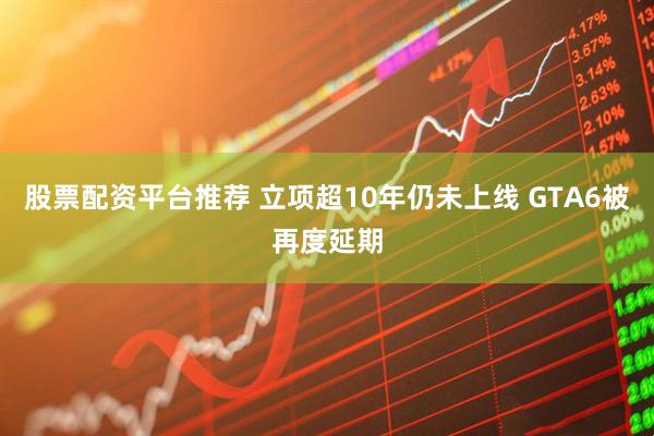 股票配资平台推荐 立项超10年仍未上线 GTA6被再度延期