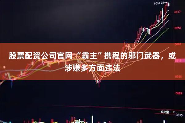 股票配资公司官网 “霸主”携程的邪门武器，或涉嫌多方面违法