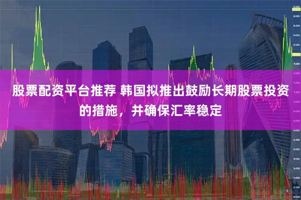 股票配资平台推荐 韩国拟推出鼓励长期股票投资的措施，并确保汇率稳定