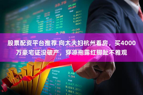 股票配资平台推荐 向太夫妇杭州看房，买4000万豪宅证没破产，穿凉拖露红脚趾不雅观