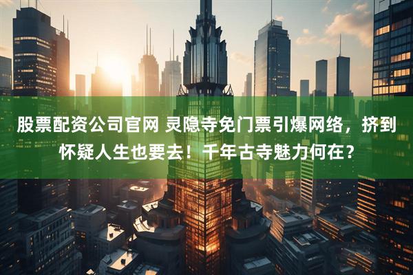 股票配资公司官网 灵隐寺免门票引爆网络，挤到怀疑人生也要去！千年古寺魅力何在？