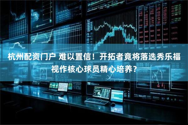 杭州配资门户 难以置信！开拓者竟将落选秀乐福视作核心球员精心培养？