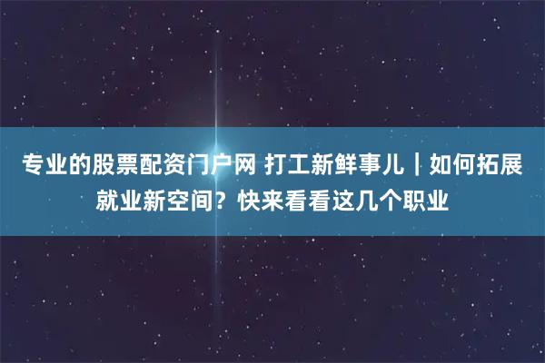 专业的股票配资门户网 打工新鲜事儿｜如何拓展就业新空间？快来看看这几个职业
