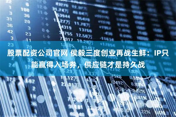 股票配资公司官网 侯毅三度创业再战生鲜：IP只能赢得入场券，供应链才是持久战