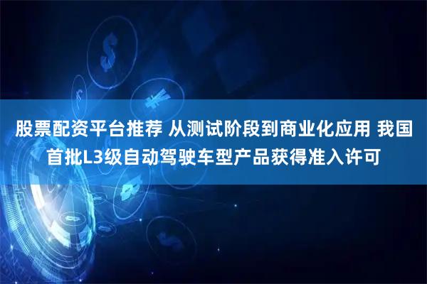 股票配资平台推荐 从测试阶段到商业化应用 我国首批L3级自动驾驶车型产品获得准入许可