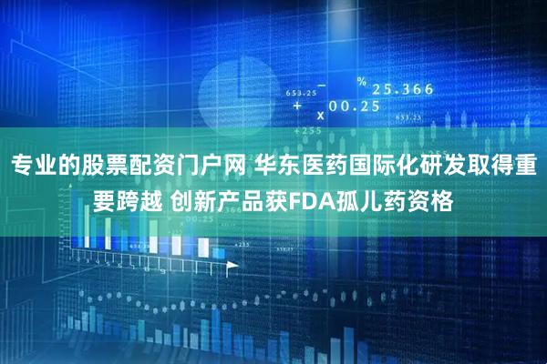 专业的股票配资门户网 华东医药国际化研发取得重要跨越 创新产品获FDA孤儿药资格