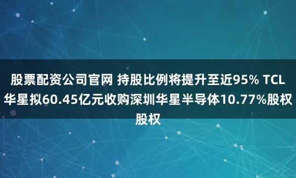 股票配资公司官网 持股比例将提升至近95% TCL华星拟60.45亿元收购深圳华星半导体10.77%股权