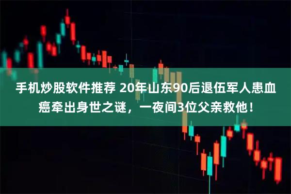 手机炒股软件推荐 20年山东90后退伍军人患血癌牵出身世之谜，一夜间3位父亲救他！