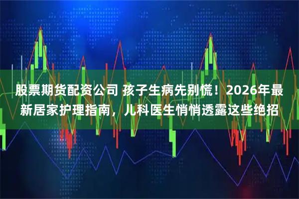 股票期货配资公司 孩子生病先别慌！2026年最新居家护理指南，儿科医生悄悄透露这些绝招