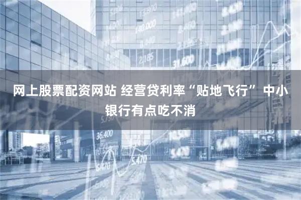 网上股票配资网站 经营贷利率“贴地飞行” 中小银行有点吃不消