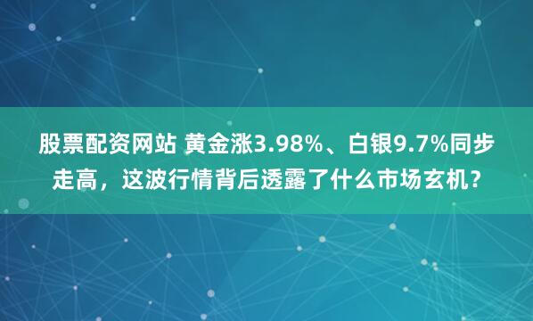 股票配资网站 黄金涨3.98%、白银9.7%同步走高，这波行情背后透露了什么市场玄机？