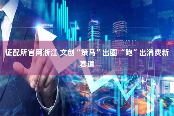 证配所官网浙江 文创“策马”出圈 “跑”出消费新赛道
