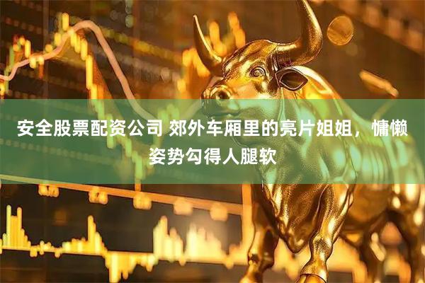 安全股票配资公司 郊外车厢里的亮片姐姐，慵懒姿势勾得人腿软