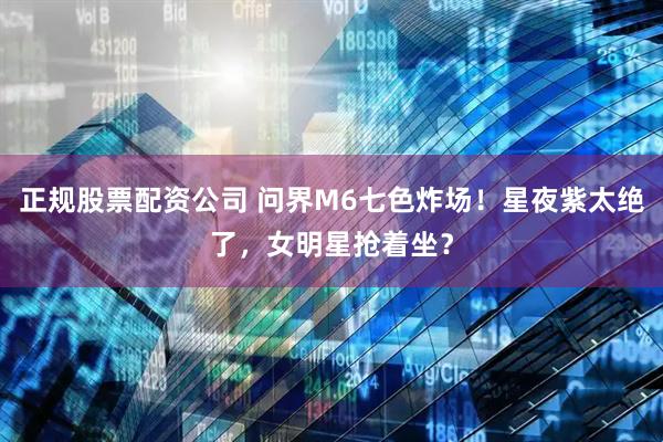 正规股票配资公司 问界M6七色炸场！星夜紫太绝了，女明星抢着坐？