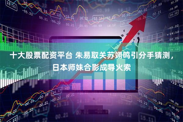 十大股票配资平台 朱易取关苏翊鸣引分手猜测，日本师妹合影成导火索