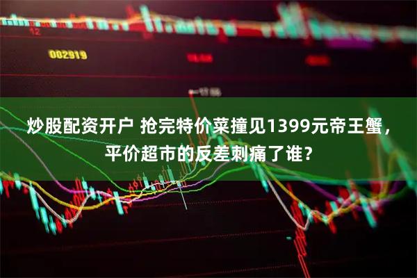 炒股配资开户 抢完特价菜撞见1399元帝王蟹，平价超市的反差刺痛了谁？