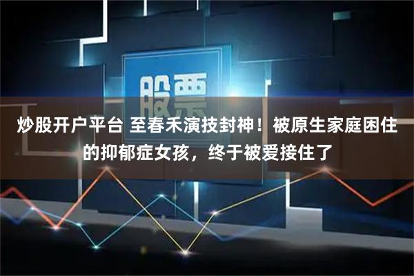炒股开户平台 至春禾演技封神！被原生家庭困住的抑郁症女孩，终于被爱接住了