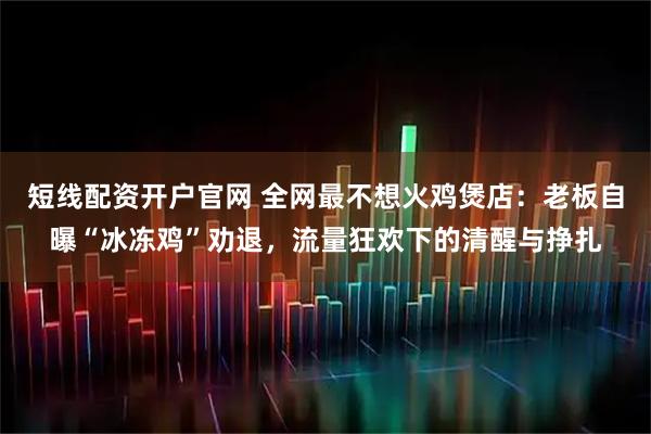 短线配资开户官网 全网最不想火鸡煲店：老板自曝“冰冻鸡”劝退，流量狂欢下的清醒与挣扎