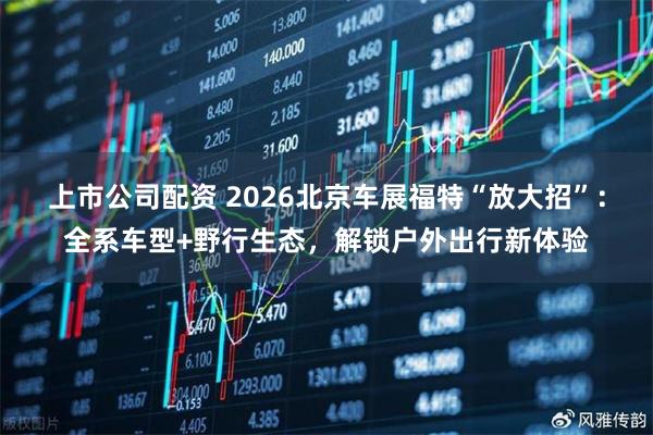 上市公司配资 2026北京车展福特“放大招”：全系车型+野行生态，解锁户外出行新体验