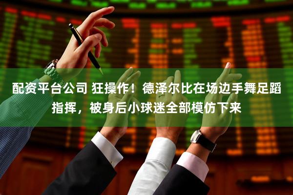配资平台公司 狂操作！德泽尔比在场边手舞足蹈指挥，被身后小球迷全部模仿下来