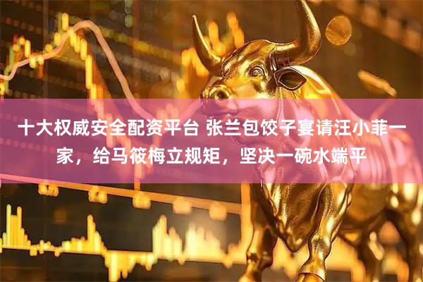 十大权威安全配资平台 张兰包饺子宴请汪小菲一家，给马筱梅立规矩，坚决一碗水端平