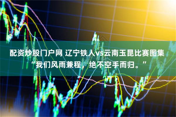 配资炒股门户网 辽宁铁人vs云南玉昆比赛图集 “我们风雨兼程，绝不空手而归。”