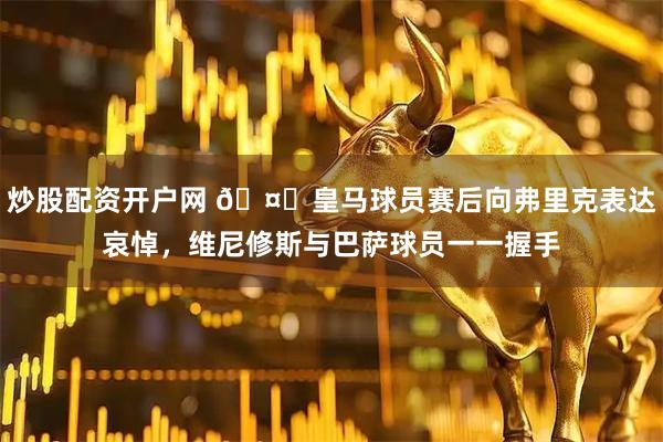 炒股配资开户网 🤝皇马球员赛后向弗里克表达哀悼，维尼修斯与巴萨球员一一握手