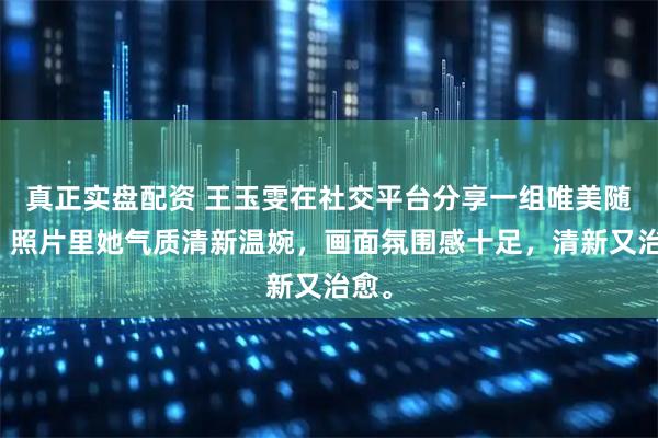 真正实盘配资 王玉雯在社交平台分享一组唯美随拍，照片里她气质清新温婉，画面氛围感十足，清新又治愈。