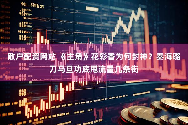 散户配资网站 《主角》花彩香为何封神？秦海璐刀马旦功底甩流量几条街