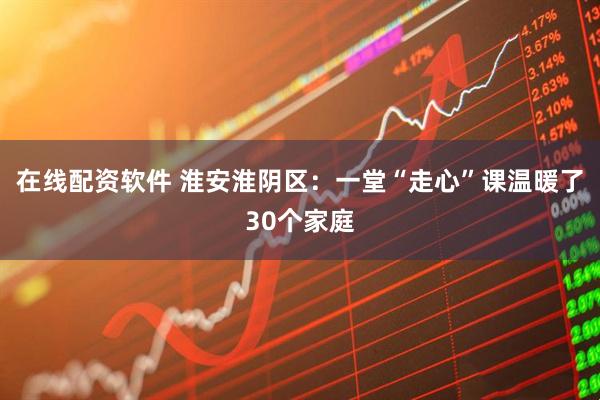在线配资软件 淮安淮阴区：一堂“走心”课温暖了30个家庭