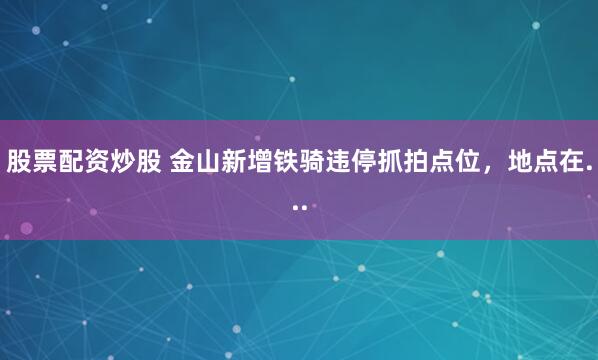 股票配资炒股 金山新增铁骑违停抓拍点位，地点在...